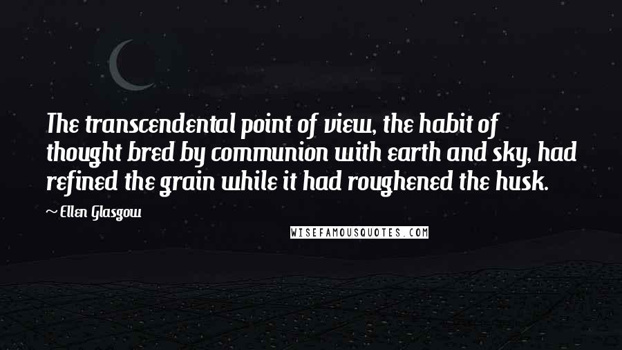 Ellen Glasgow quotes: The transcendental point of view, the habit of thought bred by communion with earth and sky, had refined the grain while it had roughened the husk.