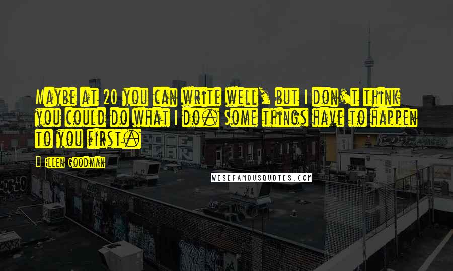 Ellen Goodman quotes: Maybe at 20 you can write well, but I don't think you could do what I do. Some things have to happen to you first.