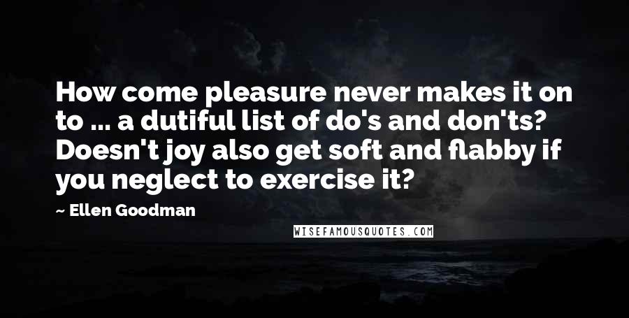 Ellen Goodman quotes: How come pleasure never makes it on to ... a dutiful list of do's and don'ts? Doesn't joy also get soft and flabby if you neglect to exercise it?