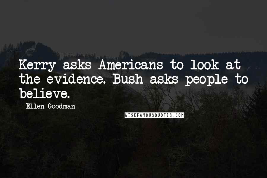 Ellen Goodman quotes: Kerry asks Americans to look at the evidence. Bush asks people to believe.