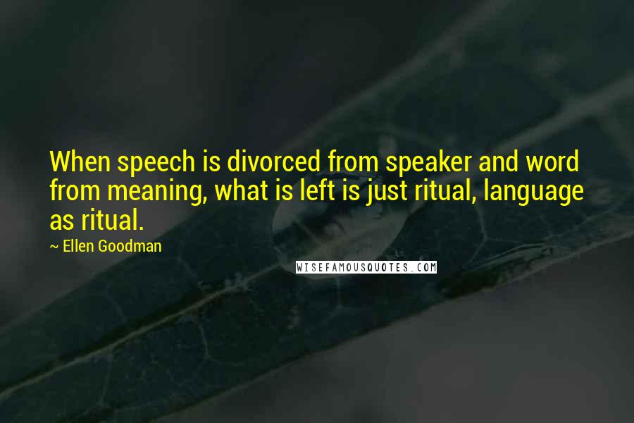 Ellen Goodman quotes: When speech is divorced from speaker and word from meaning, what is left is just ritual, language as ritual.