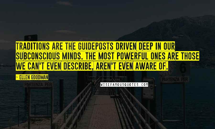 Ellen Goodman quotes: Traditions are the guideposts driven deep in our subconscious minds. The most powerful ones are those we can't even describe, aren't even aware of.