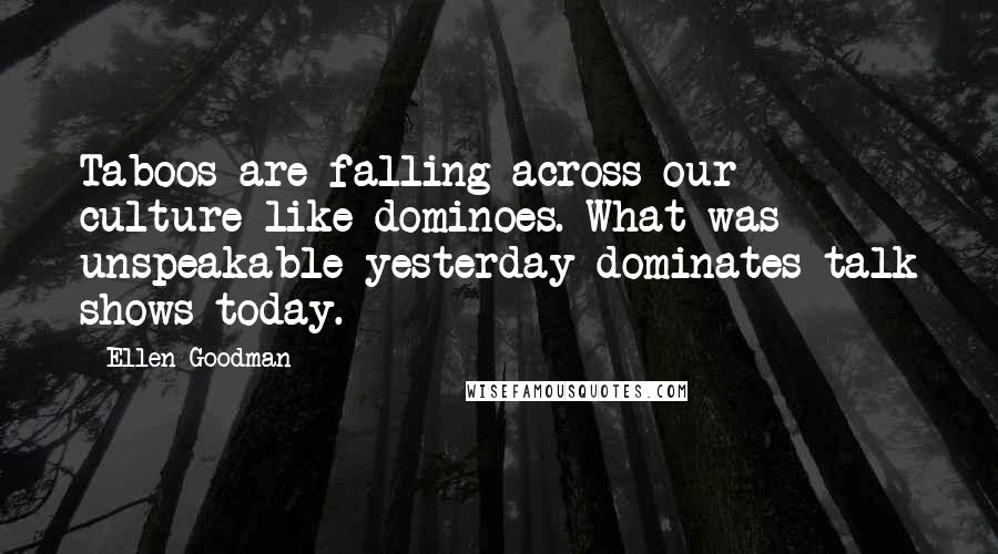 Ellen Goodman quotes: Taboos are falling across our culture like dominoes. What was unspeakable yesterday dominates talk shows today.