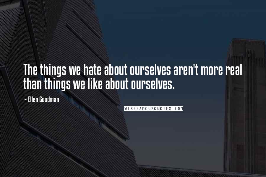 Ellen Goodman quotes: The things we hate about ourselves aren't more real than things we like about ourselves.