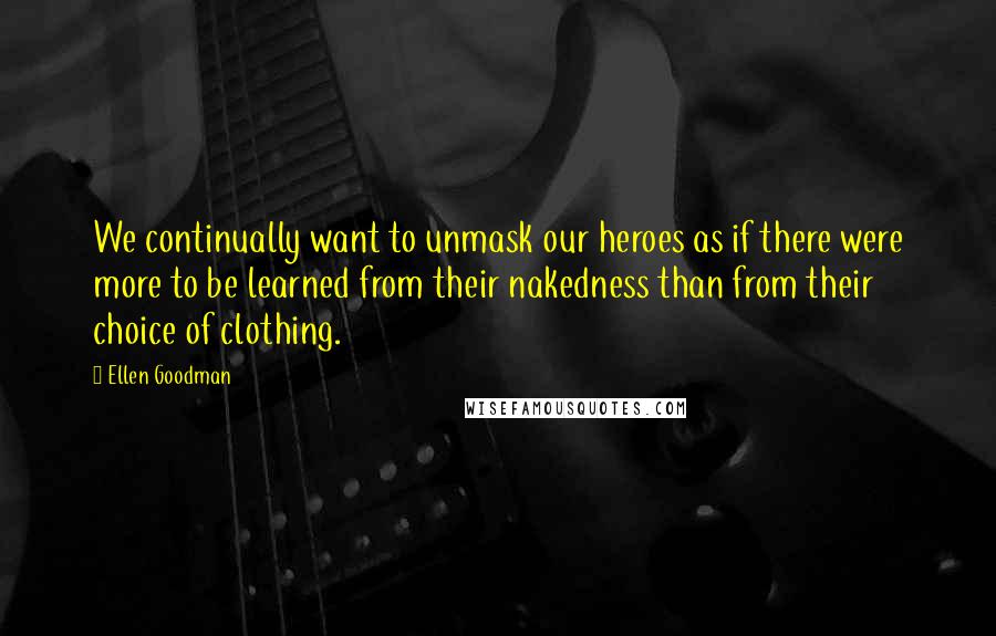 Ellen Goodman quotes: We continually want to unmask our heroes as if there were more to be learned from their nakedness than from their choice of clothing.