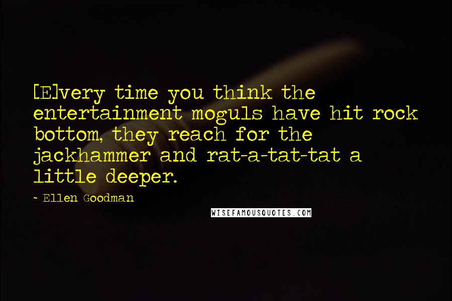 Ellen Goodman quotes: [E]very time you think the entertainment moguls have hit rock bottom, they reach for the jackhammer and rat-a-tat-tat a little deeper.