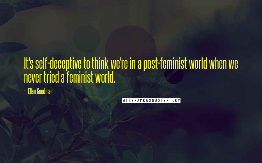 Ellen Goodman quotes: It's self-deceptive to think we're in a post-feminist world when we never tried a feminist world.