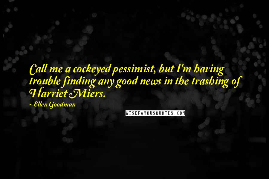 Ellen Goodman quotes: Call me a cockeyed pessimist, but I'm having trouble finding any good news in the trashing of Harriet Miers.