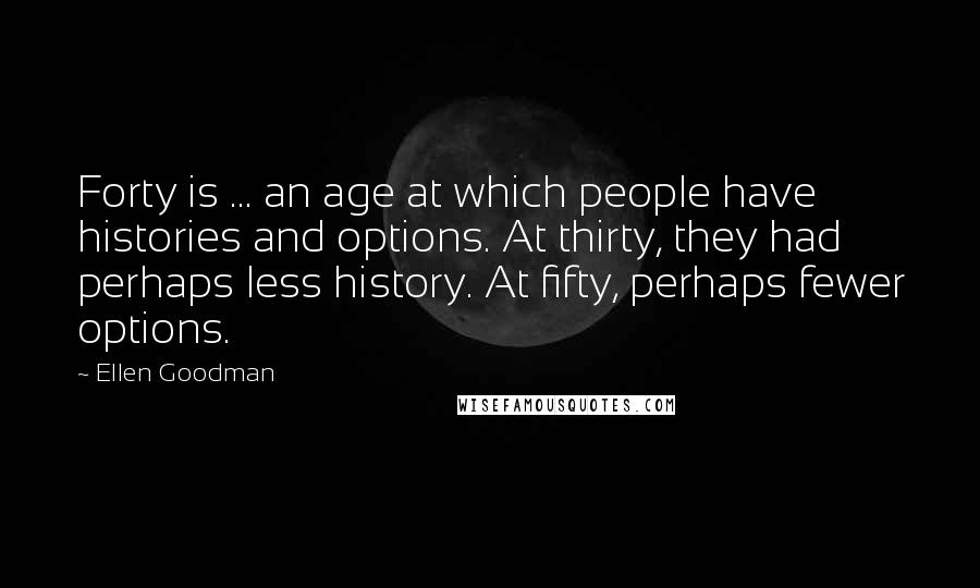 Ellen Goodman quotes: Forty is ... an age at which people have histories and options. At thirty, they had perhaps less history. At fifty, perhaps fewer options.