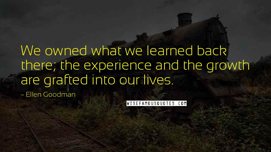 Ellen Goodman quotes: We owned what we learned back there; the experience and the growth are grafted into our lives.