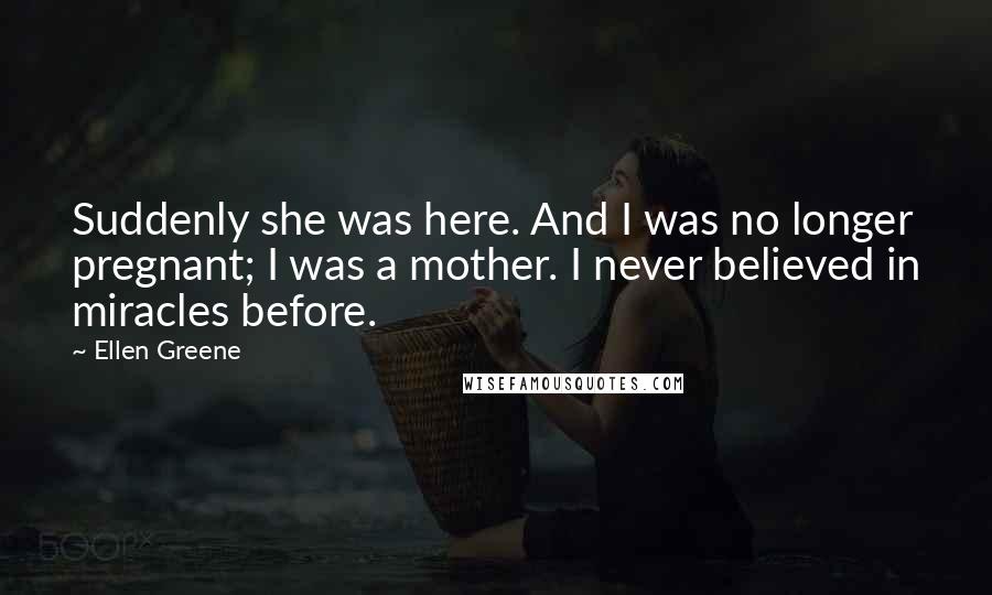 Ellen Greene quotes: Suddenly she was here. And I was no longer pregnant; I was a mother. I never believed in miracles before.