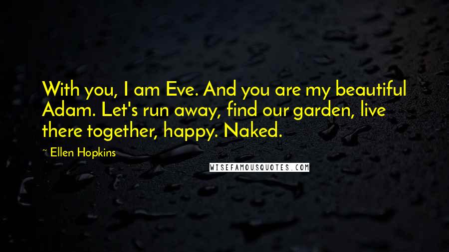 Ellen Hopkins quotes: With you, I am Eve. And you are my beautiful Adam. Let's run away, find our garden, live there together, happy. Naked. Ellen Hopkins quotes: With you, I am Eve. And you are my beautiful Adam. Let's run away, find our garden, live there together, happy. Naked.
