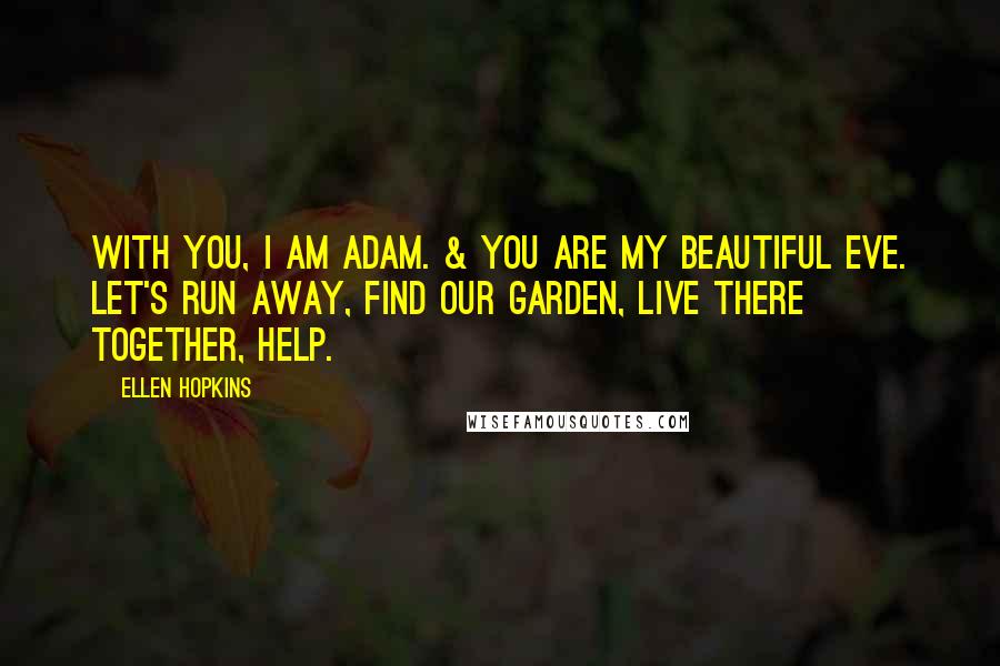 Ellen Hopkins quotes: With you, I am Adam. & you are my beautiful Eve. Let's run away, find our garden, live there together, help. Ellen Hopkins quotes: With you, I am Adam. & you are my beautiful Eve. Let's run away, find our garden, live there together, help.