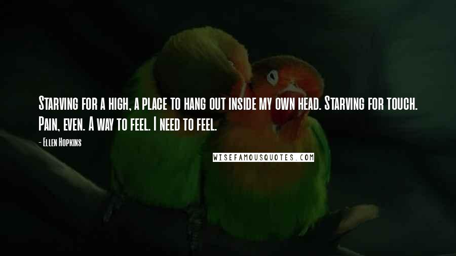 Ellen Hopkins quotes: Starving for a high, a place to hang out inside my own head. Starving for touch. Pain, even. A way to feel. I need to feel. Ellen Hopkins quotes: Starving for a high, a place to hang out inside my own head. Starving for touch. Pain, even. A way to feel. I need to feel.