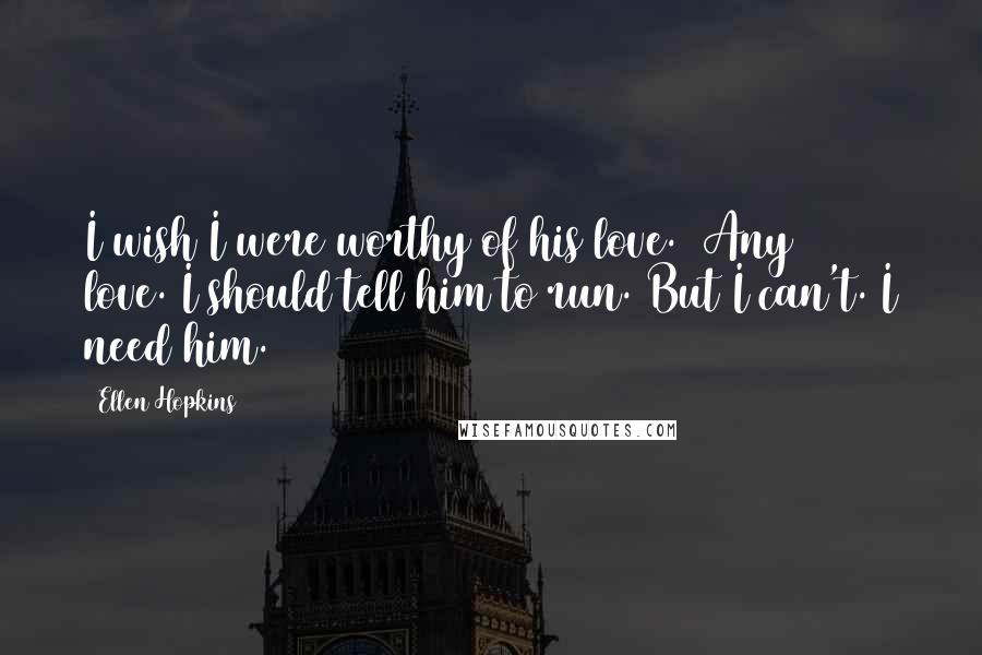 Ellen Hopkins quotes: I wish I were worthy of his love. (Any love.)I should tell him to run. But I can't. I need him.