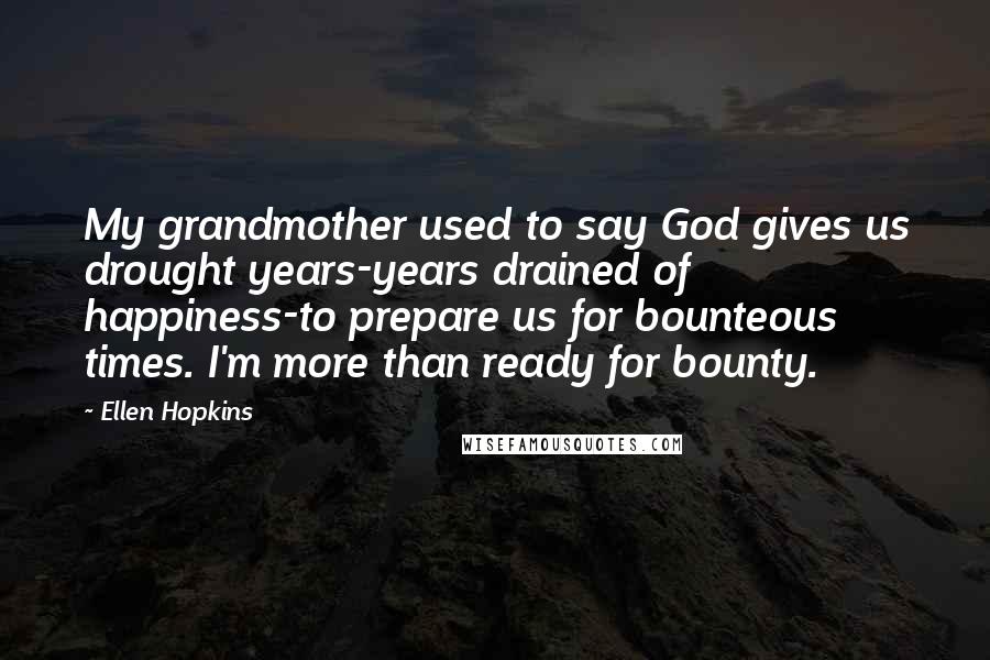 Ellen Hopkins quotes: My grandmother used to say God gives us drought years-years drained of happiness-to prepare us for bounteous times. I'm more than ready for bounty. Ellen Hopkins quotes: My grandmother used to say God gives us drought years-years drained of happiness-to prepare us for bounteous times. I'm more than ready for bounty.