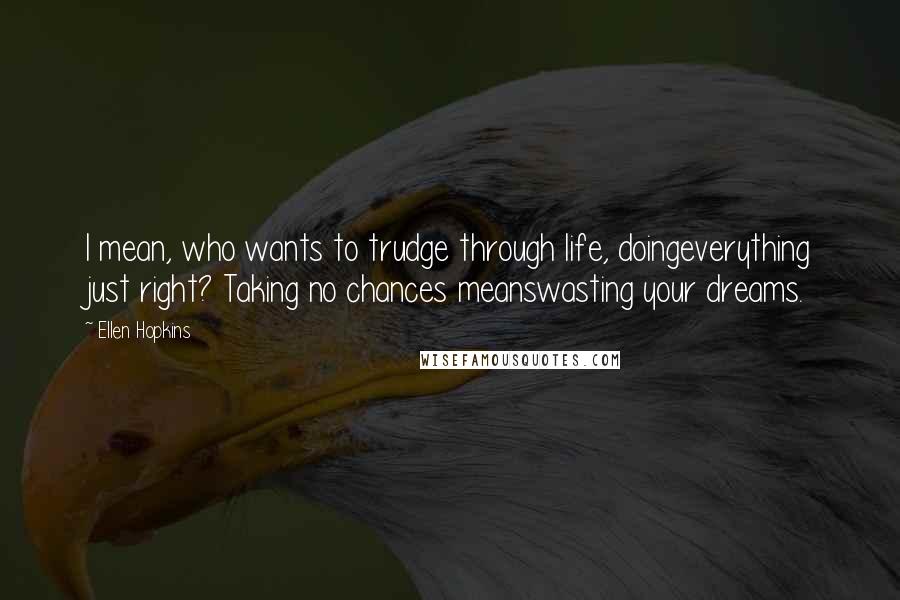 Ellen Hopkins quotes: I mean, who wants to trudge through life, doingeverything just right? Taking no chances meanswasting your dreams. Ellen Hopkins quotes: I mean, who wants to trudge through life, doingeverything just right? Taking no chances meanswasting your dreams.