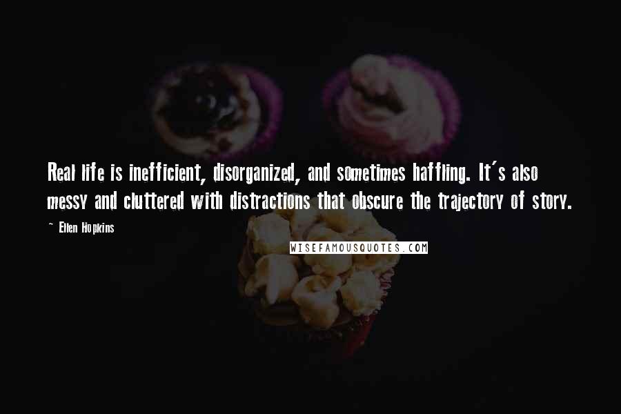 Ellen Hopkins quotes: Real life is inefficient, disorganized, and sometimes haffling. It's also messy and cluttered with distractions that obscure the trajectory of story. Ellen Hopkins quotes: Real life is inefficient, disorganized, and sometimes haffling. It's also messy and cluttered with distractions that obscure the trajectory of story.