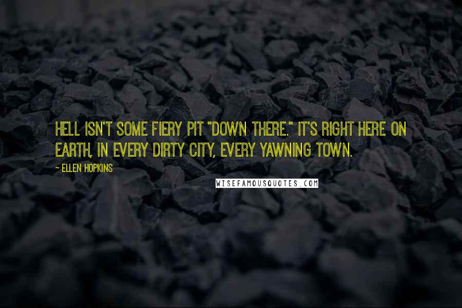 Ellen Hopkins quotes: Hell isn't some fiery pit "down there." It's right here on Earth, in every dirty city, every yawning town. Ellen Hopkins quotes: Hell isn't some fiery pit "down there." It's right here on Earth, in every dirty city, every yawning town.