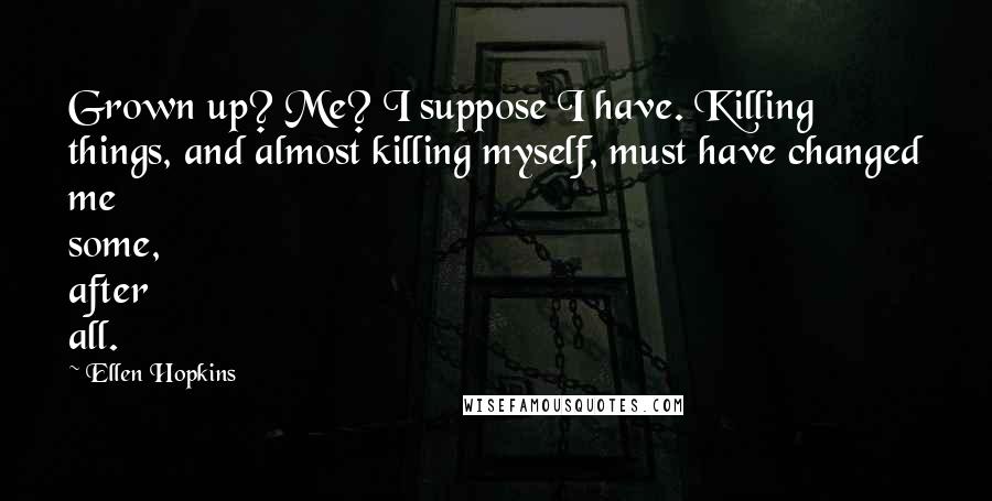 Ellen Hopkins quotes: Grown up? Me? I suppose I have. Killing things, and almost killing myself, must have changed me some, after all. Ellen Hopkins quotes: Grown up? Me? I suppose I have. Killing things, and almost killing myself, must have changed me some, after all.