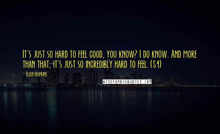 Ellen Hopkins quotes: It's just so hard to feel good, you know? I do know. And more than that, it's just so incredibly hard to feel. (54) Ellen Hopkins quotes: It's just so hard to feel good, you know? I do know. And more than that, it's just so incredibly hard to feel. (54)
