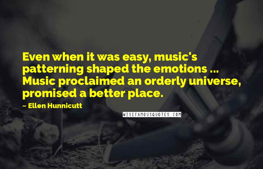 Ellen Hunnicutt quotes: Even when it was easy, music's patterning shaped the emotions ... Music proclaimed an orderly universe, promised a better place. Ellen Hunnicutt quotes: Even when it was easy, music's patterning shaped the emotions ... Music proclaimed an orderly universe, promised a better place.