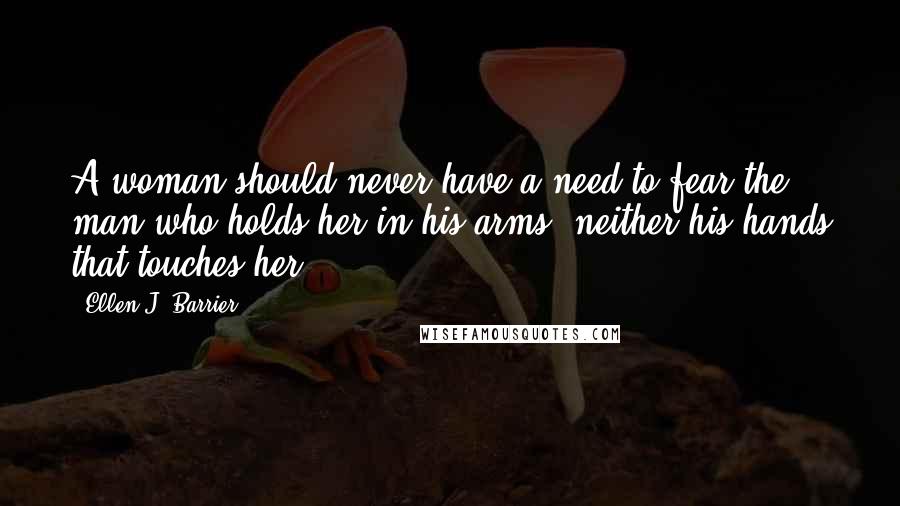 Ellen J. Barrier quotes: A woman should never have a need to fear the man who holds her in his arms; neither his hands that touches her.