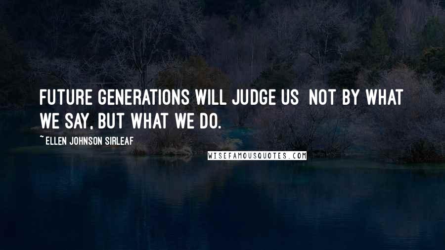 Ellen Johnson Sirleaf quotes: Future generations will judge us not by what we say, but what we do.