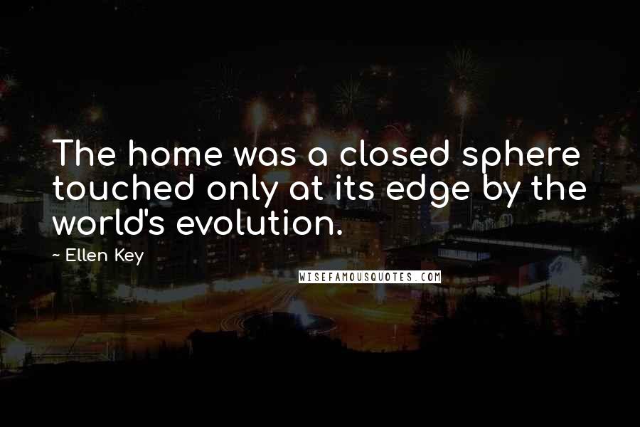 Ellen Key quotes: The home was a closed sphere touched only at its edge by the world's evolution.