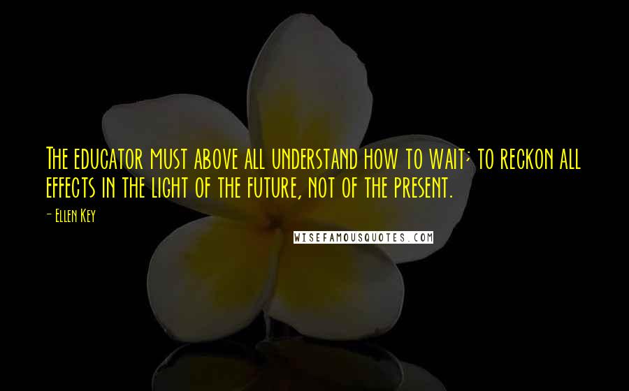 Ellen Key quotes: The educator must above all understand how to wait; to reckon all effects in the light of the future, not of the present. Ellen Key quotes: The educator must above all understand how to wait; to reckon all effects in the light of the future, not of the present.