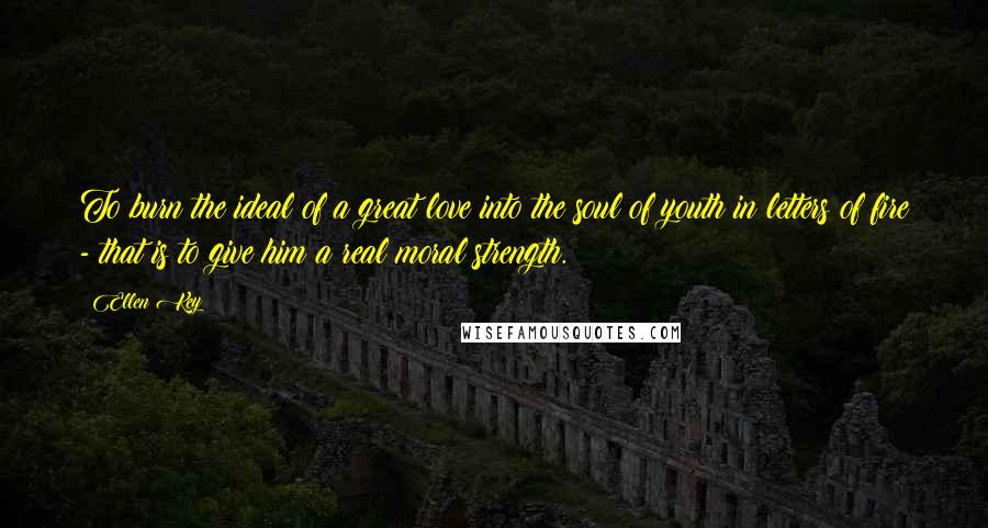 Ellen Key quotes: To burn the ideal of a great love into the soul of youth in letters of fire - that is to give him a real moral strength.