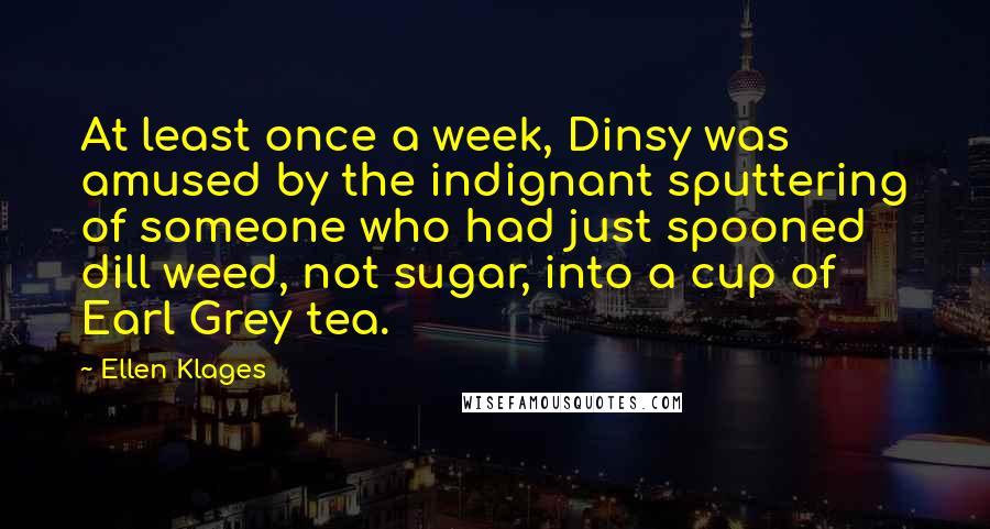 Ellen Klages quotes: At least once a week, Dinsy was amused by the indignant sputtering of someone who had just spooned dill weed, not sugar, into a cup of Earl Grey tea. Ellen Klages quotes: At least once a week, Dinsy was amused by the indignant sputtering of someone who had just spooned dill weed, not sugar, into a cup of Earl Grey tea.