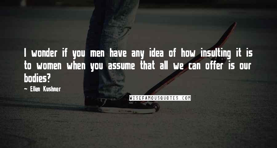 Ellen Kushner quotes: I wonder if you men have any idea of how insulting it is to women when you assume that all we can offer is our bodies?