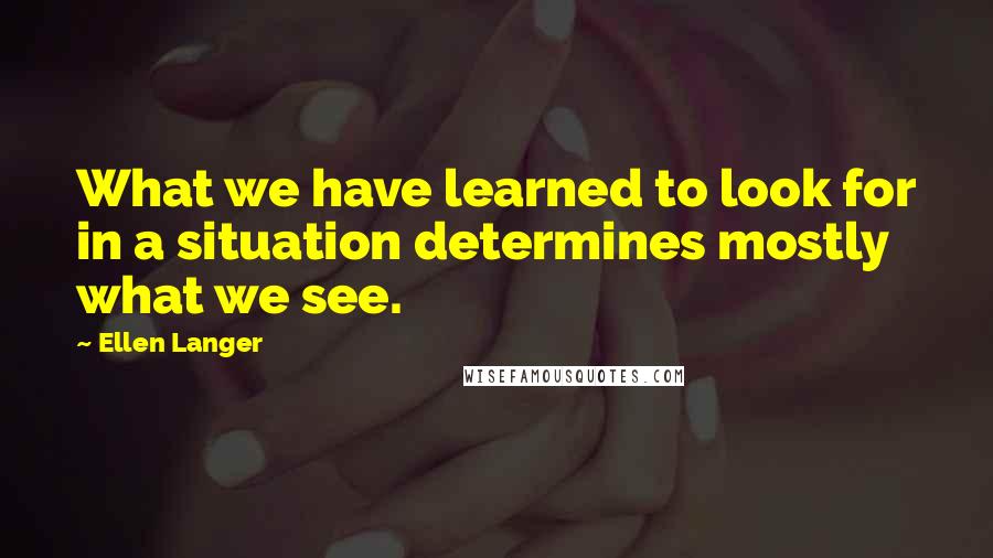 Ellen Langer quotes: What we have learned to look for in a situation determines mostly what we see.