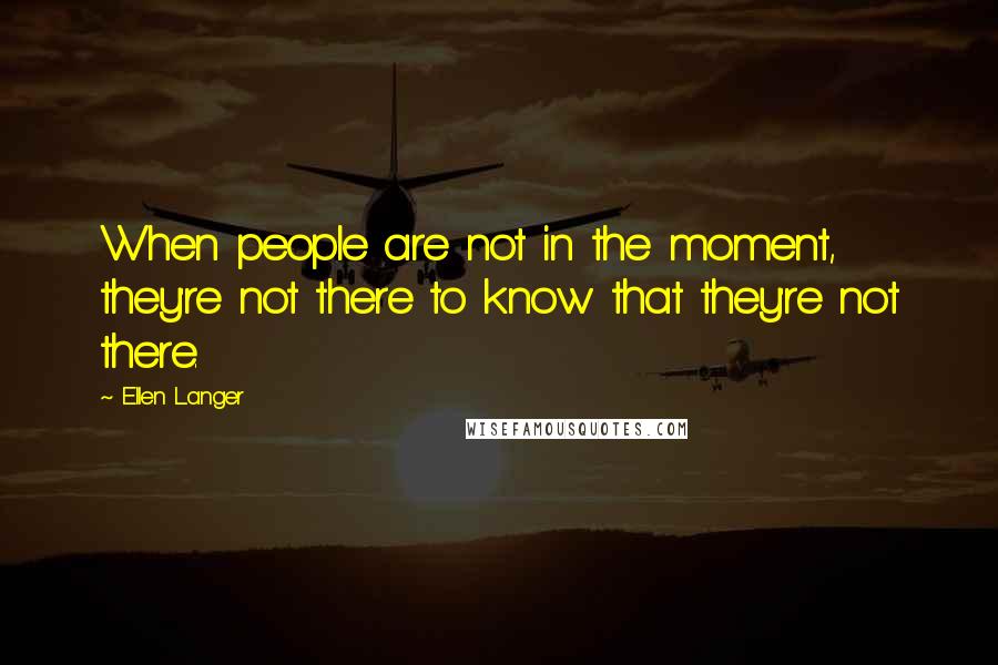 Ellen Langer quotes: When people are not in the moment, they're not there to know that they're not there.