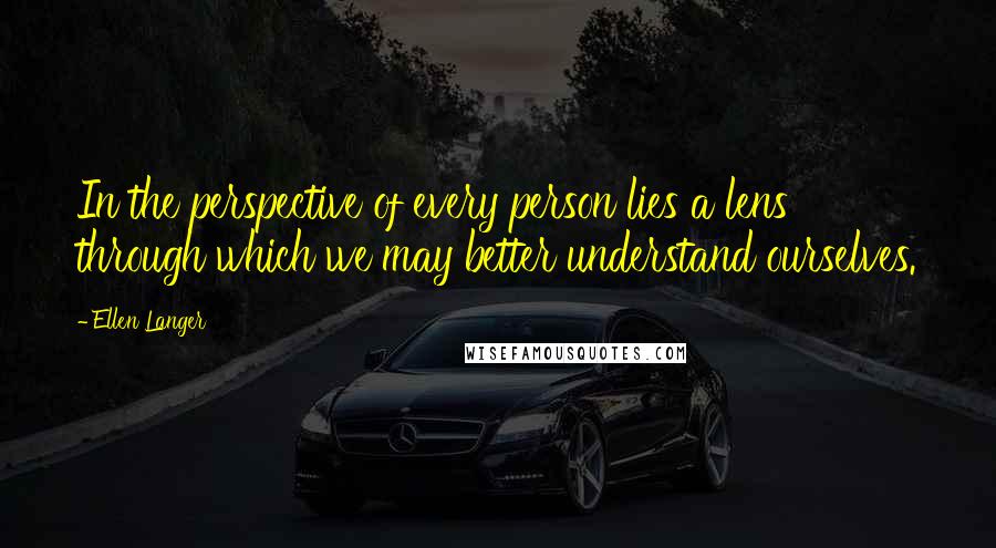 Ellen Langer quotes: In the perspective of every person lies a lens through which we may better understand ourselves.