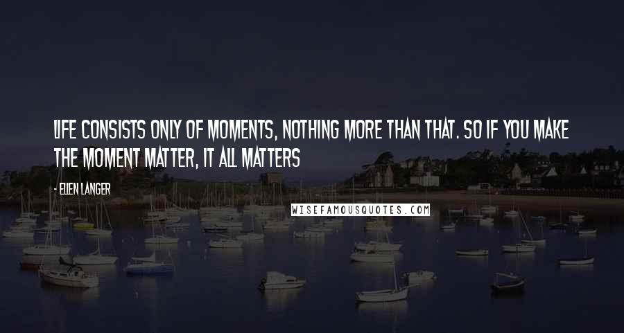 Ellen Langer quotes: Life consists only of moments, nothing more than that. So if you make the moment matter, it all matters