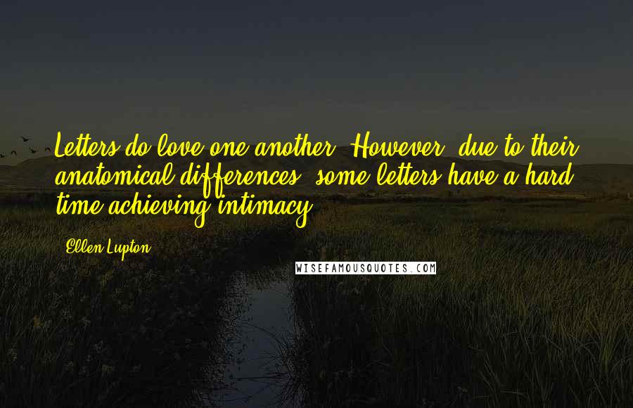 Ellen Lupton quotes: Letters do love one another. However, due to their anatomical differences, some letters have a hard time achieving intimacy. Ellen Lupton quotes: Letters do love one another. However, due to their anatomical differences, some letters have a hard time achieving intimacy.
