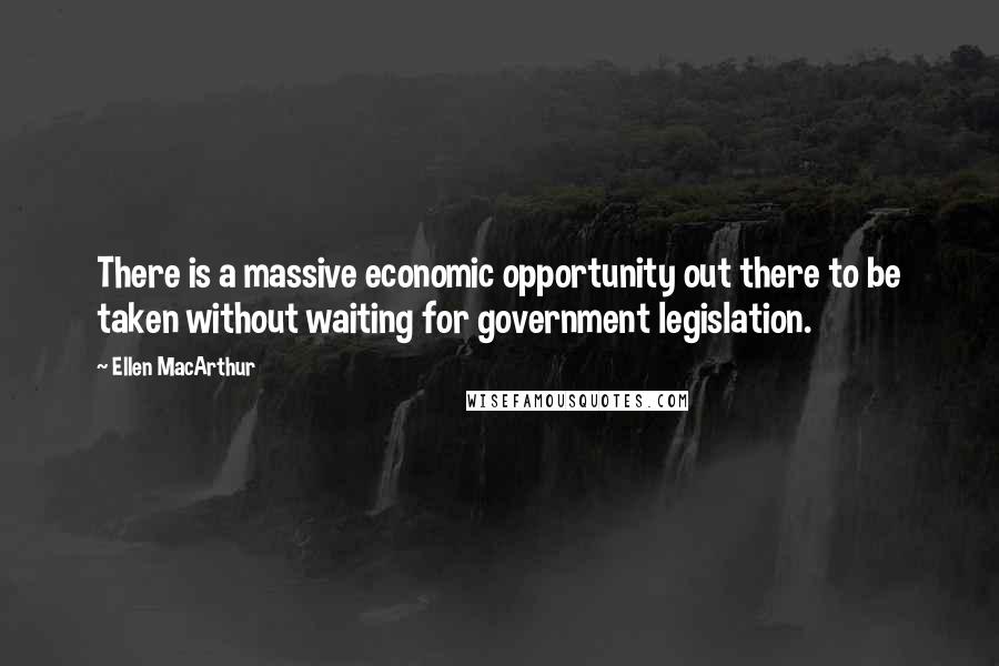 Ellen MacArthur quotes: There is a massive economic opportunity out there to be taken without waiting for government legislation.