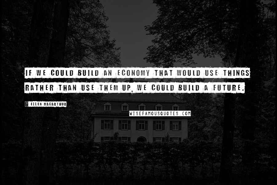 Ellen MacArthur quotes: If we could build an economy that would use things rather than use them up, we could build a future. Ellen MacArthur quotes: If we could build an economy that would use things rather than use them up, we could build a future.