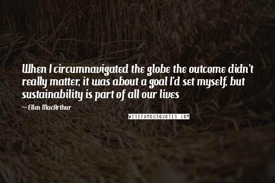 Ellen MacArthur quotes: When I circumnavigated the globe the outcome didn't really matter, it was about a goal I'd set myself, but sustainability is part of all our lives Ellen MacArthur quotes: When I circumnavigated the globe the outcome didn't really matter, it was about a goal I'd set myself, but sustainability is part of all our lives
