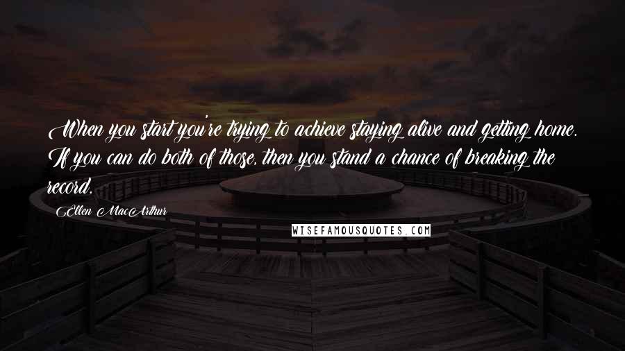 Ellen MacArthur quotes: When you start you're trying to achieve staying alive and getting home. If you can do both of those, then you stand a chance of breaking the record. Ellen MacArthur quotes: When you start you're trying to achieve staying alive and getting home. If you can do both of those, then you stand a chance of breaking the record.