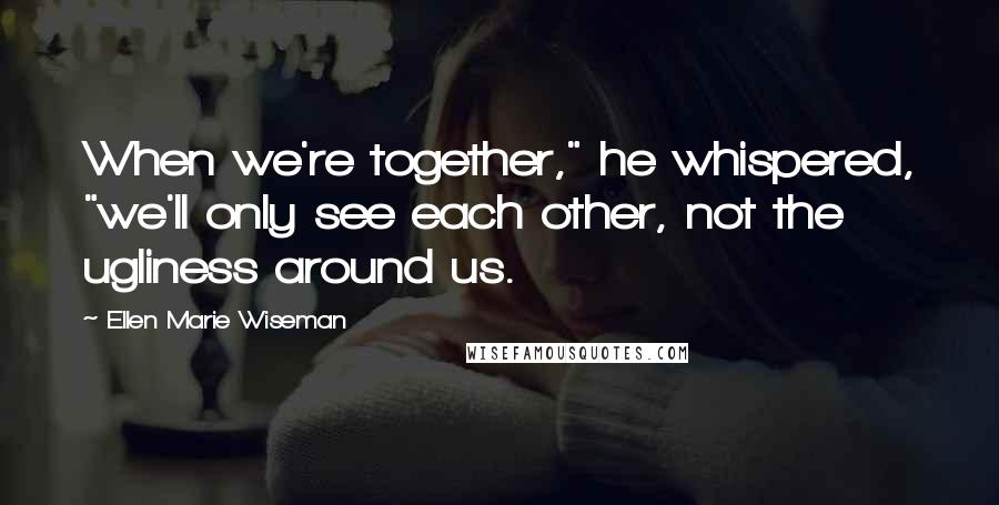 Ellen Marie Wiseman quotes: When we're together," he whispered, "we'll only see each other, not the ugliness around us.