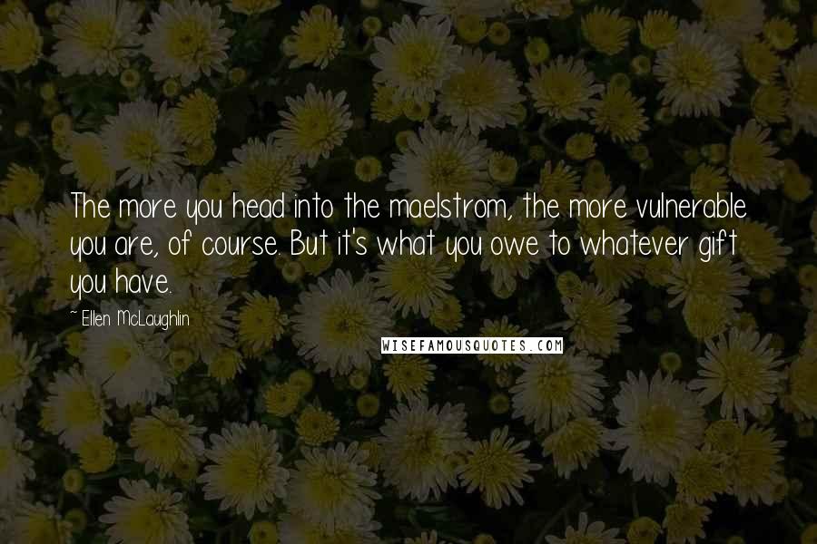 Ellen McLaughlin quotes: The more you head into the maelstrom, the more vulnerable you are, of course. But it's what you owe to whatever gift you have.