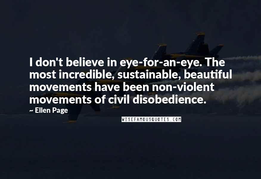 Ellen Page quotes: I don't believe in eye-for-an-eye. The most incredible, sustainable, beautiful movements have been non-violent movements of civil disobedience.
