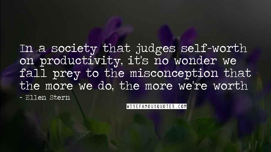 Ellen Stern quotes: In a society that judges self-worth on productivity, it's no wonder we fall prey to the misconception that the more we do, the more we're worth Ellen Stern quotes: In a society that judges self-worth on productivity, it's no wonder we fall prey to the misconception that the more we do, the more we're worth
