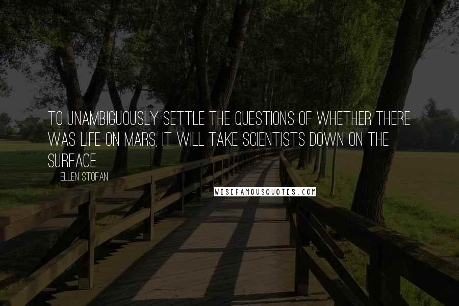Ellen Stofan quotes: To unambiguously settle the questions of whether there was life on Mars, it will take scientists down on the surface. Ellen Stofan quotes: To unambiguously settle the questions of whether there was life on Mars, it will take scientists down on the surface.