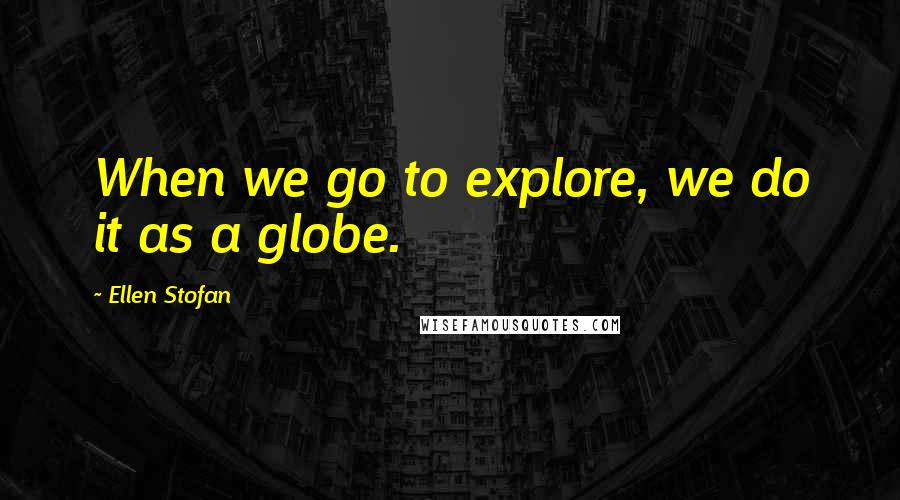 Ellen Stofan quotes: When we go to explore, we do it as a globe.