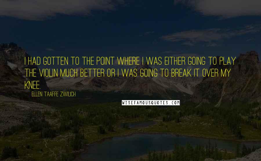 Ellen Taaffe Zwilich quotes: I had gotten to the point where I was either going to play the violin much better or I was going to break it over my knee. Ellen Taaffe Zwilich quotes: I had gotten to the point where I was either going to play the violin much better or I was going to break it over my knee.