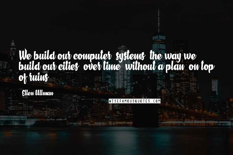 Ellen Ullman quotes: We build our computer (systems) the way we build our cities: over time, without a plan, on top of ruins